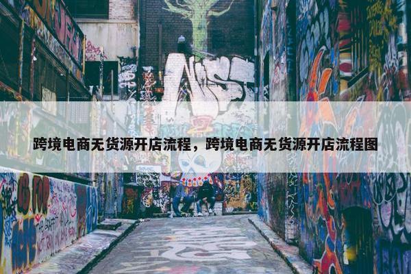 跨境电商无货源开店流程，跨境电商无货源开店流程图