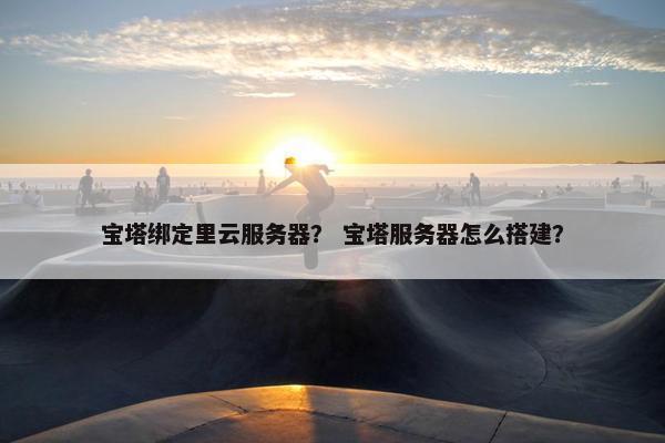 宝塔绑定里云服务器？ 宝塔服务器怎么搭建？