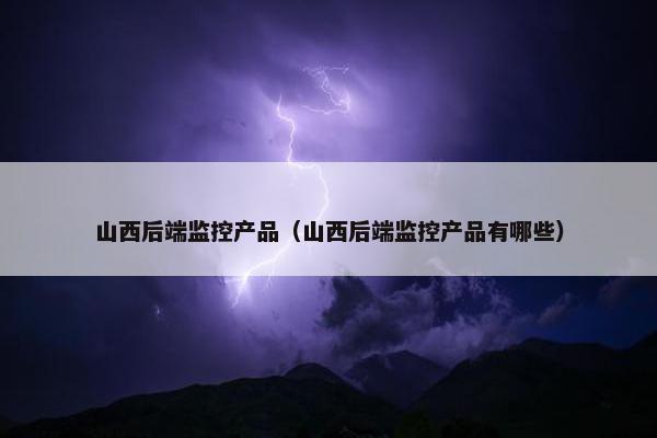 山西后端监控产品（山西后端监控产品有哪些）