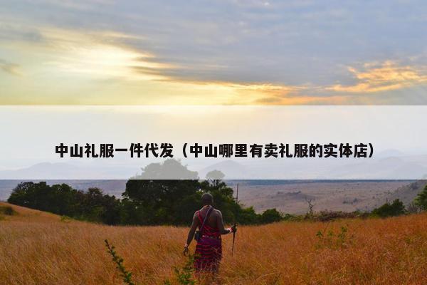 中山礼服一件代发（中山哪里有卖礼服的实体店）