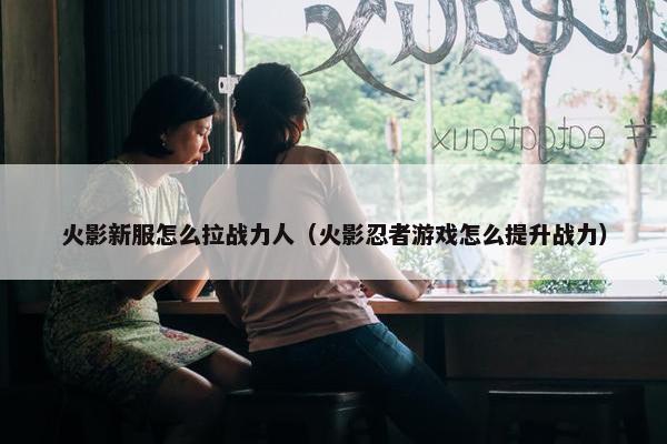 火影新服怎么拉战力人（火影忍者游戏怎么提升战力）