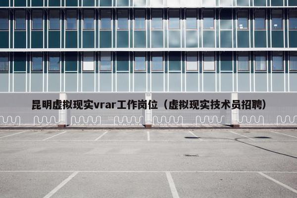 昆明虚拟现实vrar工作岗位（虚拟现实技术员招聘）