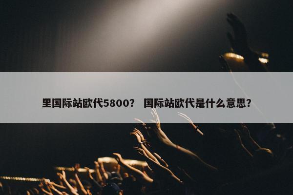 里国际站欧代5800？ 国际站欧代是什么意思？