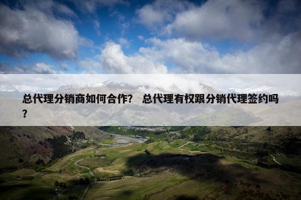 总代理分销商如何合作？ 总代理有权跟分销代理签约吗？