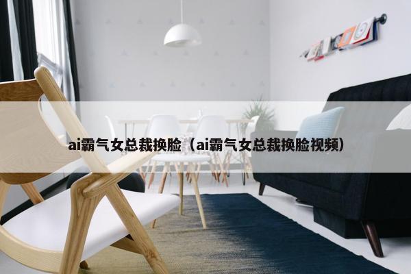 ai霸气女总裁换脸（ai霸气女总裁换脸视频）