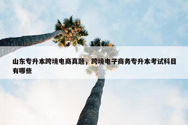 山东专升本跨境电商真题，跨境电子商务专升本考试科目有哪些