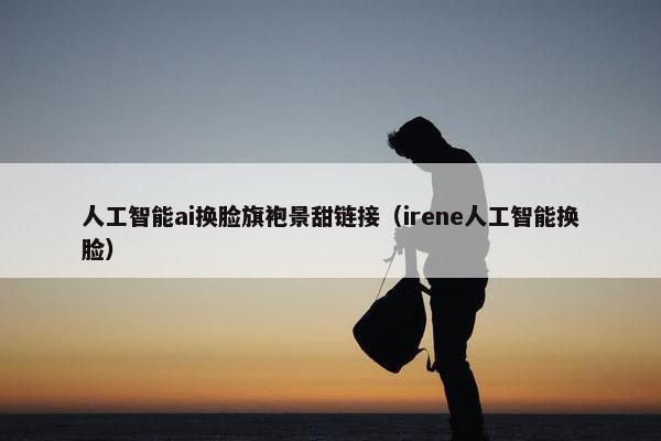 人工智能ai换脸旗袍景甜链接（irene人工智能换脸）