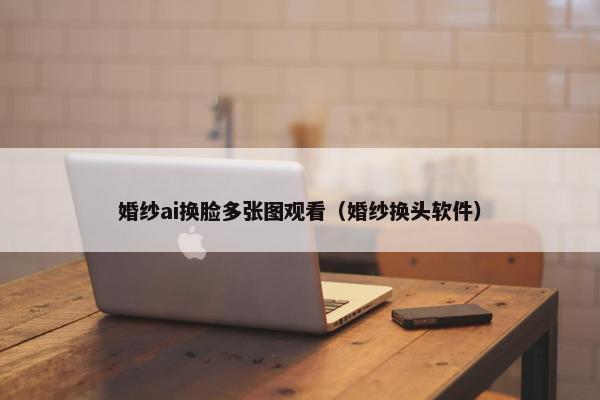 婚纱ai换脸多张图观看（婚纱换头软件）