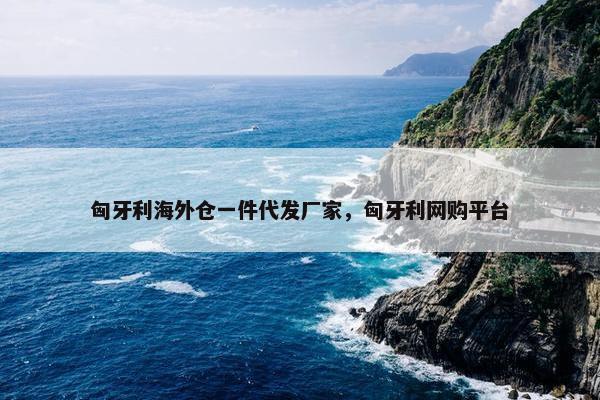 匈牙利海外仓一件代发厂家，匈牙利网购平台