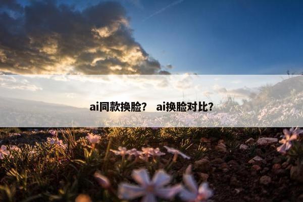 ai同款换脸？ ai换脸对比？