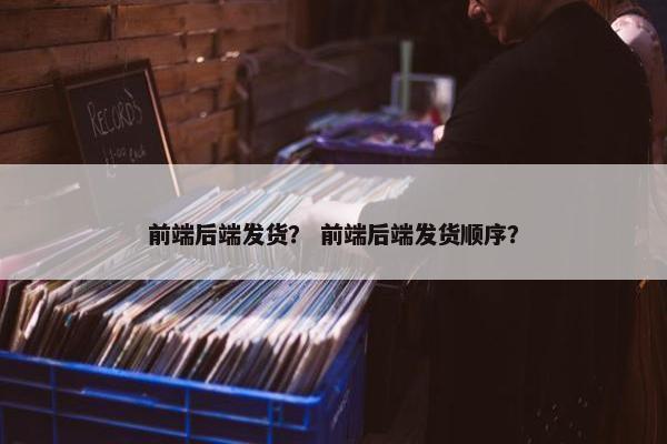 前端后端发货？ 前端后端发货顺序？