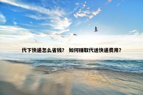 代下快递怎么省钱？ 如何赚取代送快递费用？