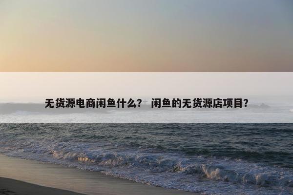 无货源电商闲鱼什么？ 闲鱼的无货源店项目？