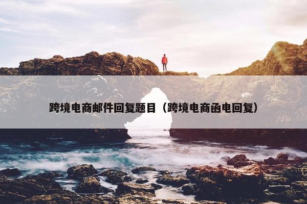 跨境电商邮件回复题目（跨境电商函电回复）