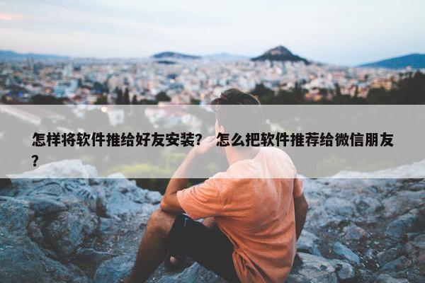 怎样将软件推给好友安装？ 怎么把软件推荐给微信朋友？