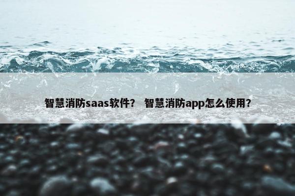 智慧消防saas软件？ 智慧消防app怎么使用？