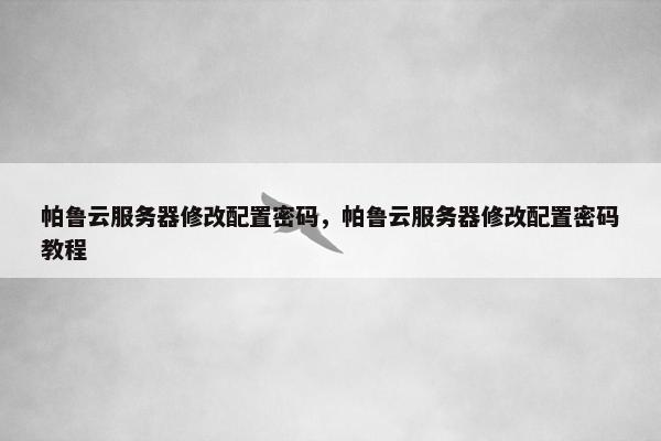 帕鲁云服务器修改配置密码，帕鲁云服务器修改配置密码教程