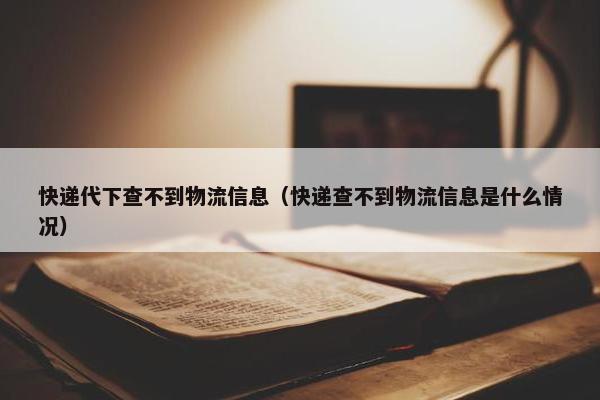 快递代下查不到物流信息（快递查不到物流信息是什么情况）