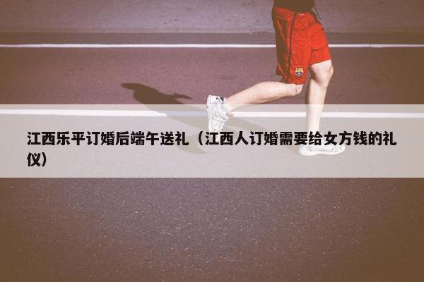 江西乐平订婚后端午送礼（江西人订婚需要给女方钱的礼仪）