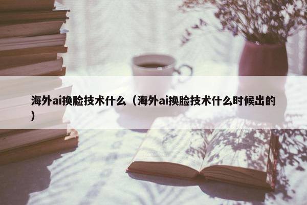 海外ai换脸技术什么（海外ai换脸技术什么时候出的）