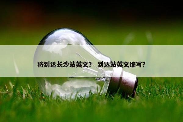 将到达长沙站英文？ 到达站英文缩写？