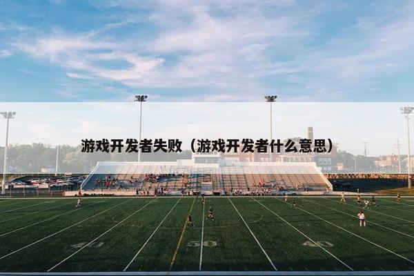 游戏开发者失败（游戏开发者什么意思）