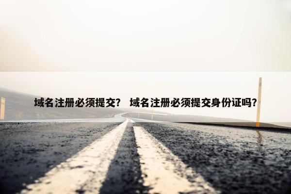 域名注册必须提交？ 域名注册必须提交身份证吗？