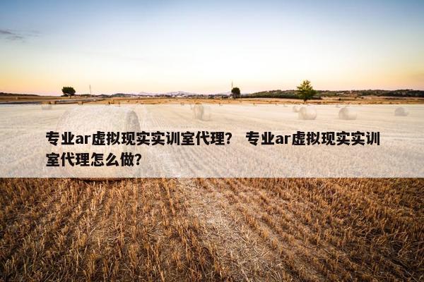 专业ar虚拟现实实训室代理？ 专业ar虚拟现实实训室代理怎么做？