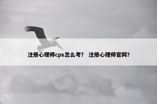 注册心理师cps怎么考？ 注册心理师官网？