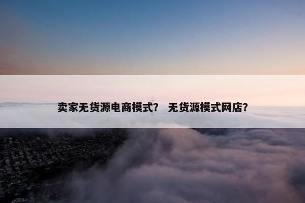 卖家无货源电商模式？ 无货源模式网店？