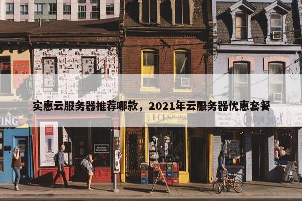 实惠云服务器推荐哪款，2021年云服务器优惠套餐
