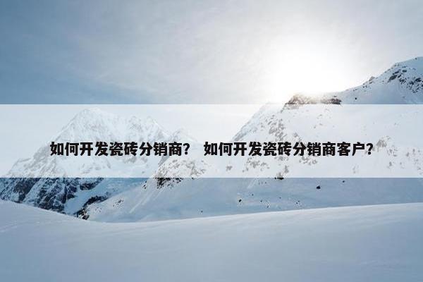 如何开发瓷砖分销商？ 如何开发瓷砖分销商客户？
