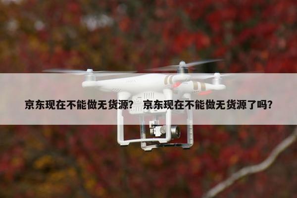 京东现在不能做无货源？ 京东现在不能做无货源了吗？