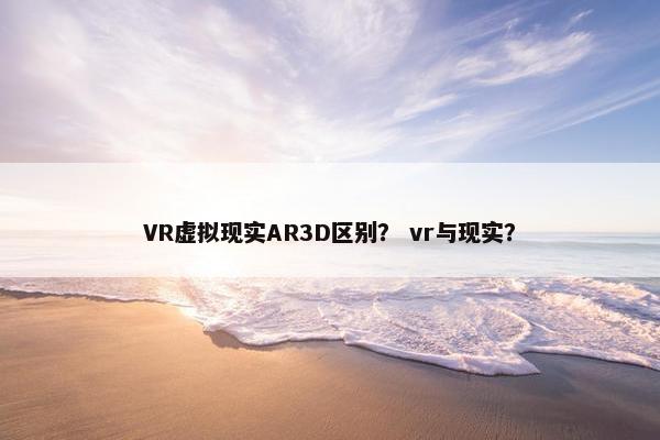 VR虚拟现实AR3D区别？ vr与现实？