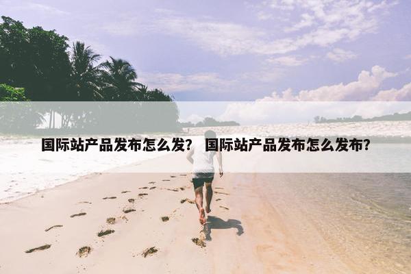 国际站产品发布怎么发？ 国际站产品发布怎么发布？