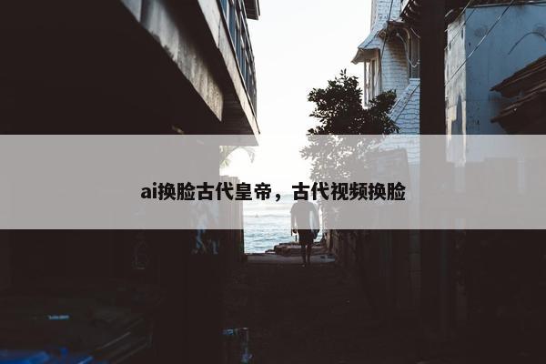 ai换脸古代皇帝，古代视频换脸