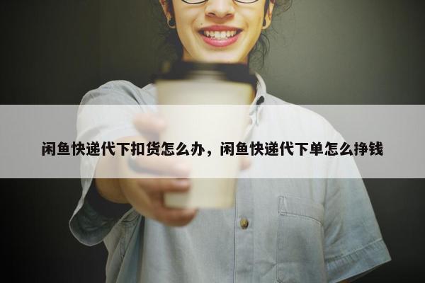 闲鱼快递代下扣货怎么办，闲鱼快递代下单怎么挣钱