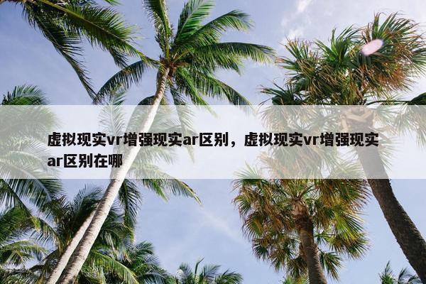 虚拟现实vr增强现实ar区别，虚拟现实vr增强现实ar区别在哪