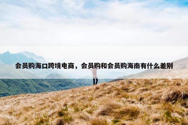 会员购海口跨境电商，会员购和会员购海南有什么差别
