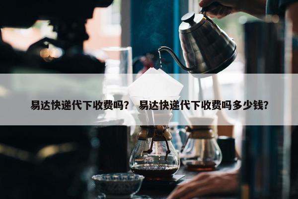 易达快递代下收费吗？ 易达快递代下收费吗多少钱？