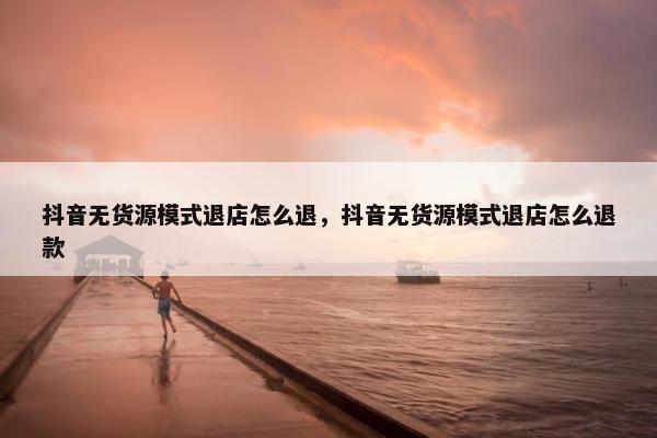 抖音无货源模式退店怎么退，抖音无货源模式退店怎么退款