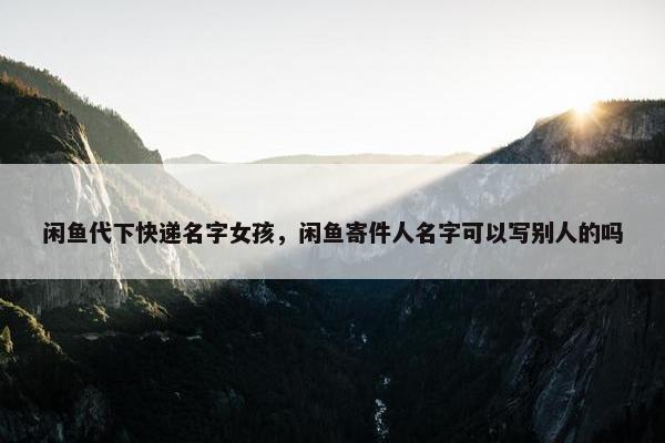 闲鱼代下快递名字女孩，闲鱼寄件人名字可以写别人的吗