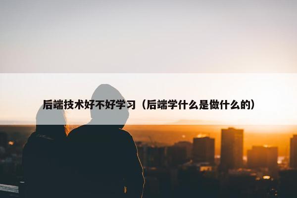 后端技术好不好学习（后端学什么是做什么的）