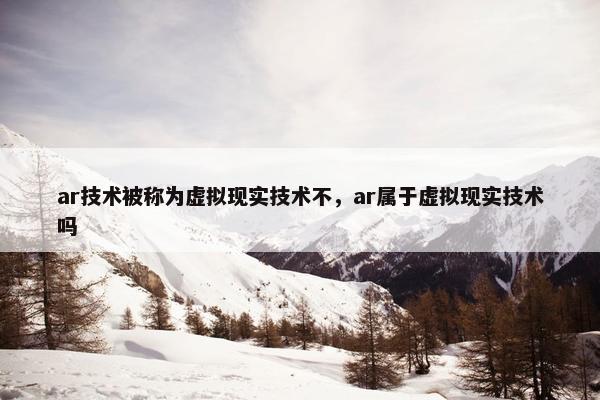 ar技术被称为虚拟现实技术不，ar属于虚拟现实技术吗