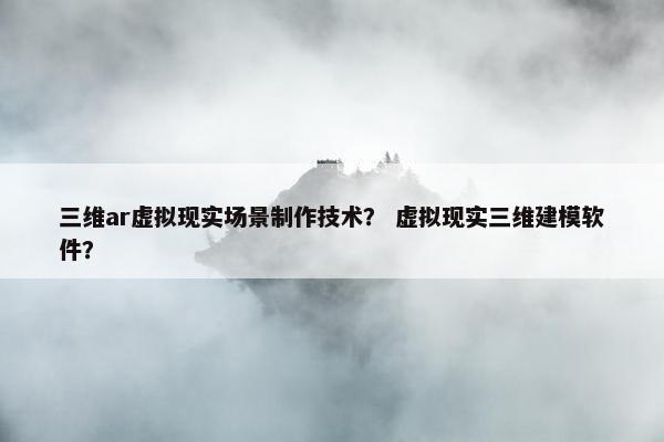 三维ar虚拟现实场景制作技术？ 虚拟现实三维建模软件？