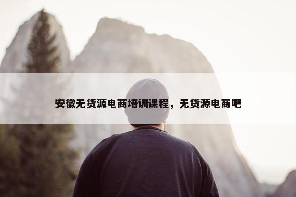 安徽无货源电商培训课程，无货源电商吧