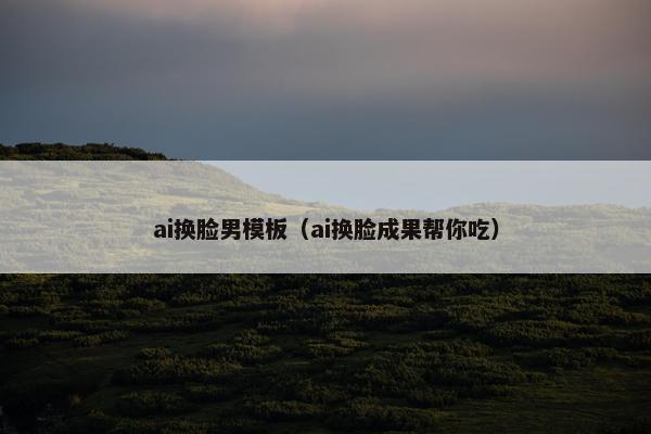 ai换脸男模板（ai换脸成果帮你吃）