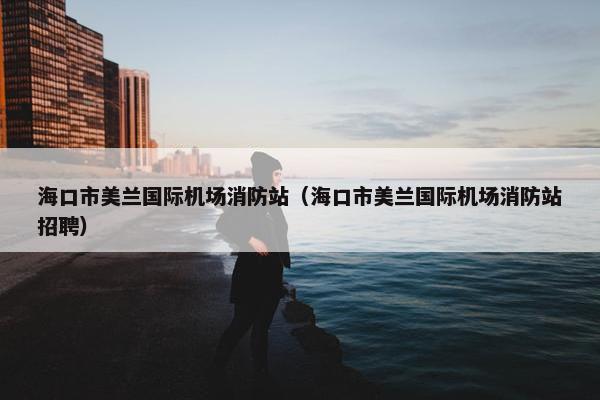 海口市美兰国际机场消防站（海口市美兰国际机场消防站招聘）