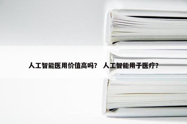 人工智能医用价值高吗？ 人工智能用于医疗？