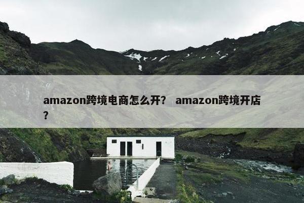 amazon跨境电商怎么开？ amazon跨境开店？